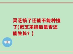 灵芝摘了还能不能种植了(灵芝采摘后是否还能生长？)