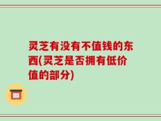 灵芝有没有不值钱的东西(灵芝是否拥有低价值的部分)