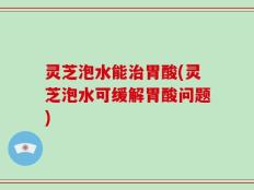 灵芝泡水能治胃酸(灵芝泡水可缓解胃酸问题)