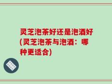 灵芝泡茶好还是泡酒好(灵芝泡茶与泡酒：哪种更适合)