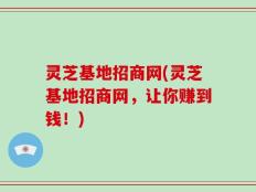灵芝基地招商网(灵芝基地招商网，让你赚到钱！)