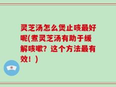 灵芝汤怎么煲止咳最好呢(煮灵芝汤有助于缓解咳嗽？这个方法最有效！)