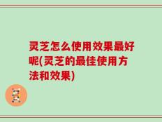 灵芝怎么使用效果最好呢(灵芝的最佳使用方法和效果)