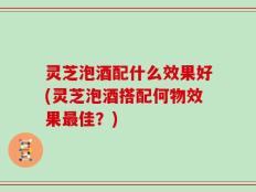灵芝泡酒配什么效果好(灵芝泡酒搭配何物效果最佳？)