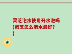 灵芝泡水使用开水泡吗(灵芝怎么泡水最好？)