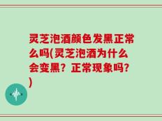 灵芝泡酒颜色发黑正常么吗(灵芝泡酒为什么会变黑？正常现象吗？)