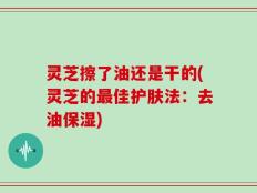灵芝擦了油还是干的(灵芝的最佳护肤法：去油保湿)