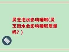 灵芝泡水影响睡眠(灵芝泡水会影响睡眠质量吗？)