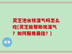 灵芝泡水祛湿气吗怎么吃(灵芝能帮助祛湿气？如何服用最佳？)