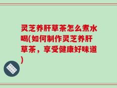 灵芝养肝草茶怎么煮水喝(如何制作灵芝养肝草茶，享受健康好味道)