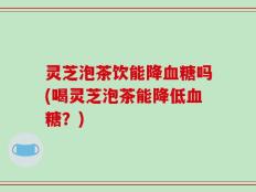 灵芝泡茶饮能降血糖吗(喝灵芝泡茶能降低血糖？)