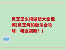 灵芝怎么炖做法大全视频(灵芝炖的做法全攻略：精选视频！)