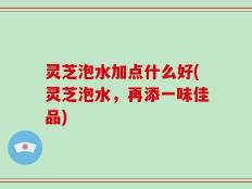 灵芝泡水加点什么好(灵芝泡水，再添一味佳品)