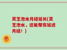 灵芝泡水月经延长(灵芝泡水，还能帮你延迟月经！)