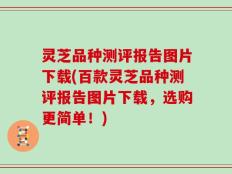 灵芝品种测评报告图片下载(百款灵芝品种测评报告图片下载，选购更简单！)