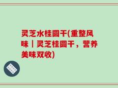 灵芝水桂圆干(重整风味｜灵芝桂圆干，营养美味双收)