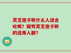 灵芝孢子粉什么人适合吃呢？探究灵芝孢子粉的适用人群？