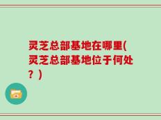 灵芝总部基地在哪里(灵芝总部基地位于何处？)