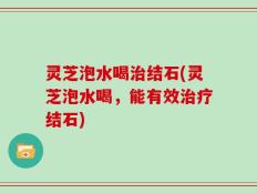 灵芝泡水喝治结石(灵芝泡水喝，能有效治疗结石)