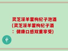 灵芝淫羊藿枸杞子泡酒(灵芝淫羊藿枸杞子酒：健康口感双重享受)