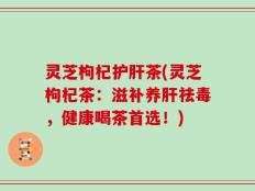 灵芝枸杞护肝茶(灵芝枸杞茶：滋补养肝祛毒，健康喝茶首选！)