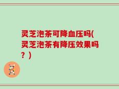 灵芝泡茶可降血压吗(灵芝泡茶有降压效果吗？)