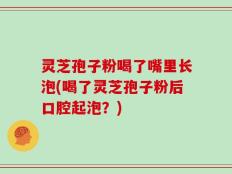 灵芝孢子粉喝了嘴里长泡(喝了灵芝孢子粉后口腔起泡？)