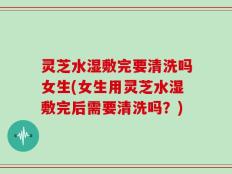 灵芝水湿敷完要清洗吗女生(女生用灵芝水湿敷完后需要清洗吗？)