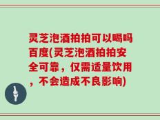 灵芝泡酒拍拍可以喝吗百度(灵芝泡酒拍拍安全可靠，仅需适量饮用，不会造成不良影响)