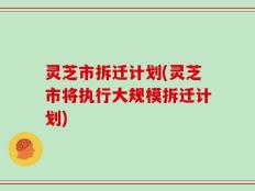 灵芝市拆迁计划(灵芝市将执行大规模拆迁计划)