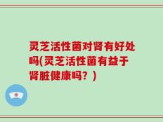 灵芝活性菌对肾有好处吗(灵芝活性菌有益于肾脏健康吗？)