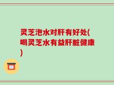 灵芝泡水对肝有好处(喝灵芝水有益肝脏健康)