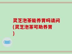 灵芝泡茶能养胃吗请问(灵芝泡茶可助养胃 )