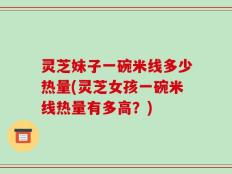 灵芝妹子一碗米线多少热量(灵芝女孩一碗米线热量有多高？)