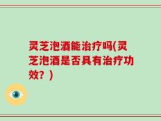 灵芝泡酒能治疗吗(灵芝泡酒是否具有治疗功效？)