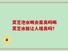 灵芝泡水喝会显高吗喝灵芝水能让人增高吗？
