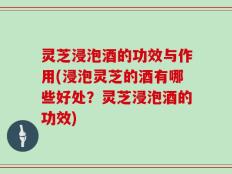灵芝浸泡酒的功效与作用(浸泡灵芝的酒有哪些好处？灵芝浸泡酒的功效)
