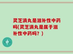 灵芝滴丸是滋补性中药吗(灵芝滴丸是属于滋补性中药吗？)
