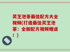 灵芝泡茶最佳配方大全视频(打造最佳灵芝泡茶：全新配方视频赠送！)