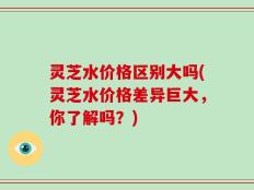 灵芝水价格区别大吗(灵芝水价格差异巨大，你了解吗？)