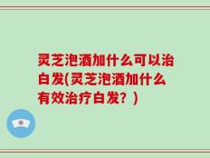 灵芝泡酒加什么可以治白发(灵芝泡酒加什么有效治疗白发？)