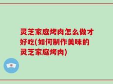灵芝家庭烤肉怎么做才好吃(如何制作美味的灵芝家庭烤肉)