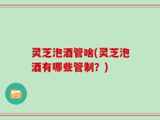 灵芝泡酒管啥(灵芝泡酒有哪些管制？)