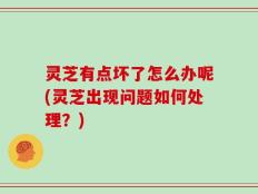 灵芝有点坏了怎么办呢(灵芝出现问题如何处理？)