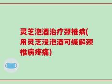 灵芝泡酒治疗颈椎病(用灵芝浸泡酒可缓解颈椎病疼痛)