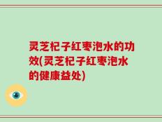 灵芝杞子红枣泡水的功效(灵芝杞子红枣泡水的健康益处)