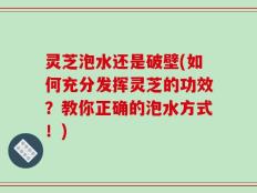 灵芝泡水还是破壁(如何充分发挥灵芝的功效？教你正确的泡水方式！)