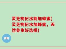 灵芝枸杞水能加蜂蜜(灵芝枸杞水加蜂蜜，天然养生好选择)