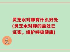 灵芝水对肺有什么好处(灵芝水对肺的益处已证实，维护呼吸健康)
