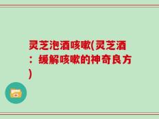 灵芝泡酒咳嗽(灵芝酒：缓解咳嗽的神奇良方)